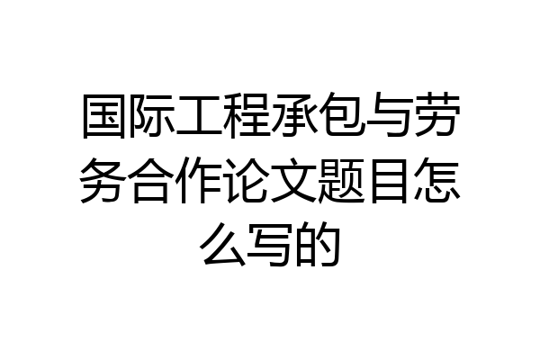 国际工程承包与劳务合作论文题目怎么写的