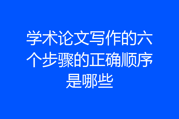 学术论文写作的六个步骤的正确顺序是哪些