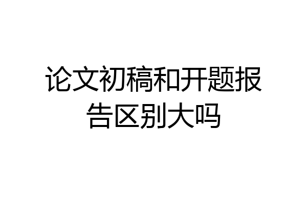 论文初稿和开题报告区别大吗