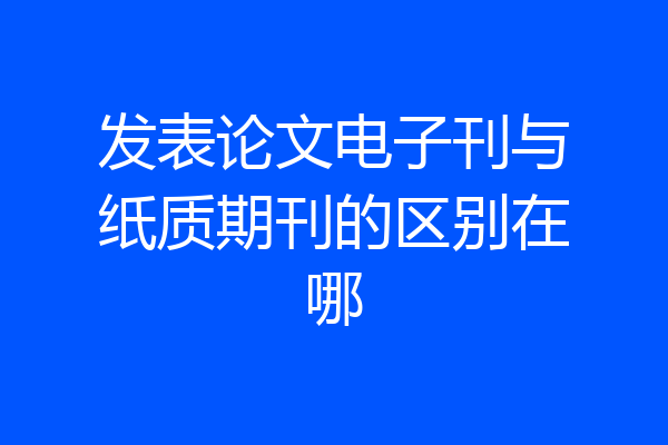 发表论文电子刊与纸质期刊的区别在哪