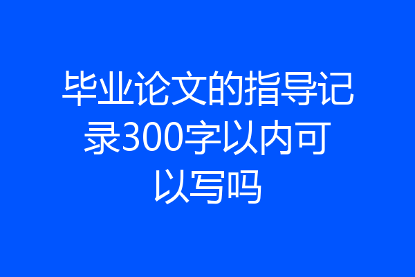 毕业论文的指导记录300字以内可以写吗