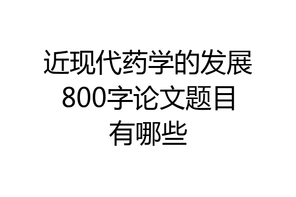 近现代药学的发展800字论文题目有哪些