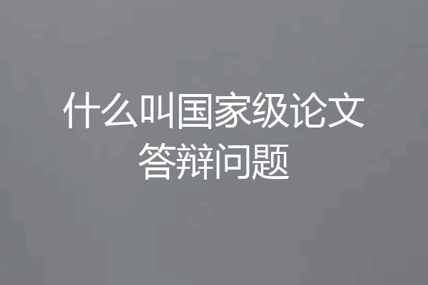 什么叫国家级论文答辩问题
