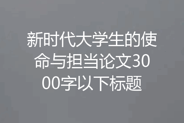 新时代大学生的使命与担当论文3000字以下标题
