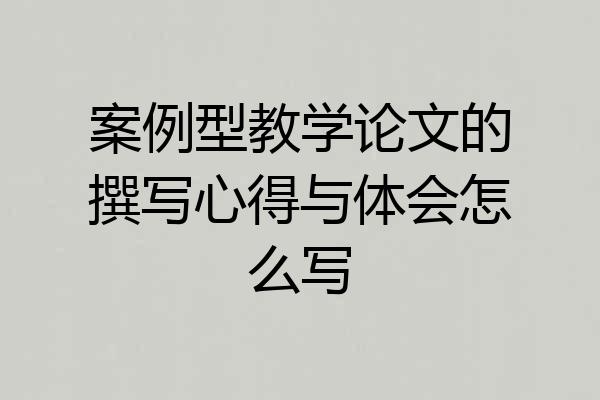 案例型教学论文的撰写心得与体会怎么写