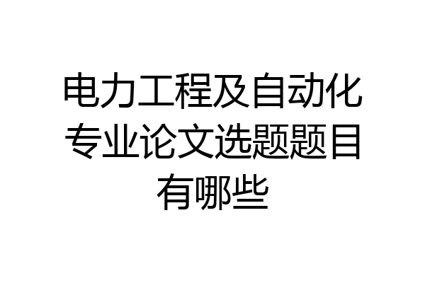电力工程及自动化专业论文选题题目有哪些