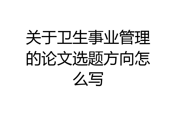 关于卫生事业管理的论文选题方向怎么写