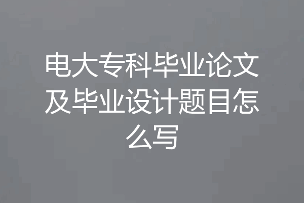 电大专科毕业论文及毕业设计题目怎么写