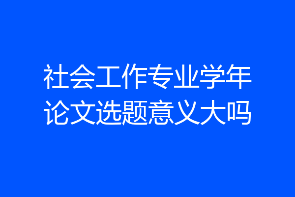社会工作专业学年论文选题意义大吗