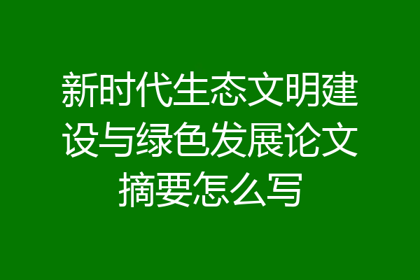 新时代生态文明建设与绿色发展论文摘要怎么写