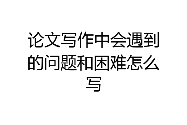 论文写作中会遇到的问题和困难怎么写
