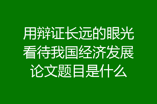 用辩证长远的眼光看待我国经济发展论文题目是什么