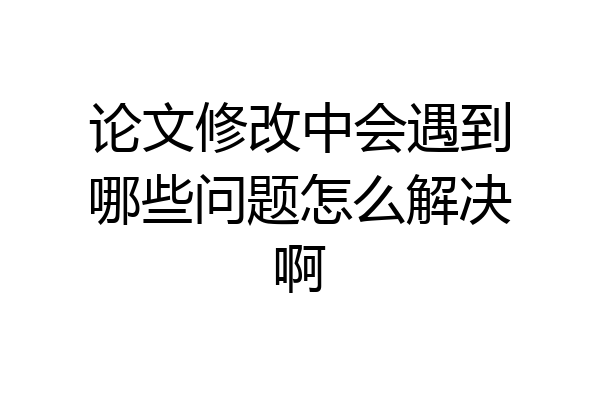 论文修改中会遇到哪些问题怎么解决啊