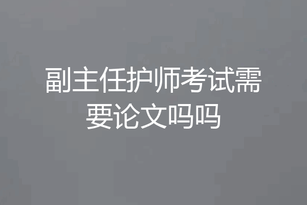 副主任护师考试需要论文吗吗