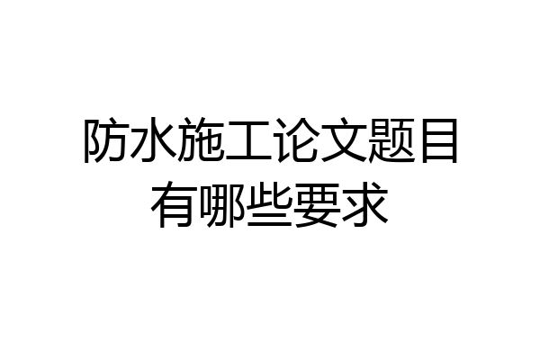 防水施工论文题目有哪些要求
