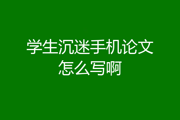 学生沉迷手机论文怎么写啊