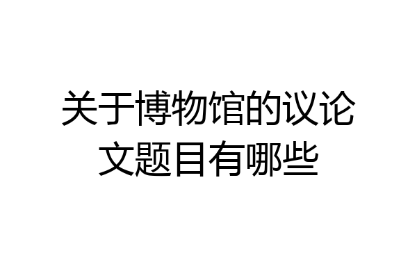 关于博物馆的议论文题目有哪些