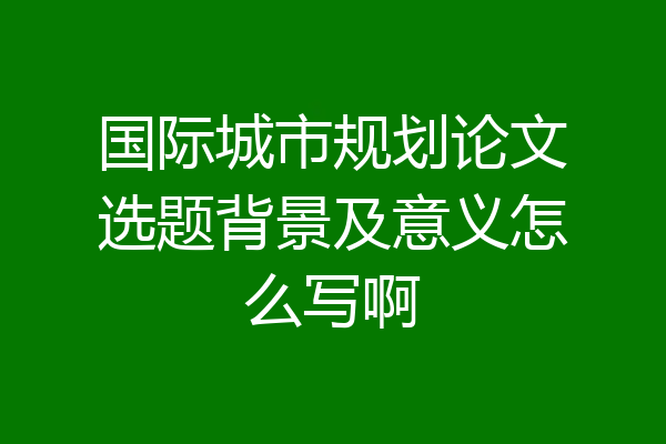 国际城市规划论文选题背景及意义怎么写啊