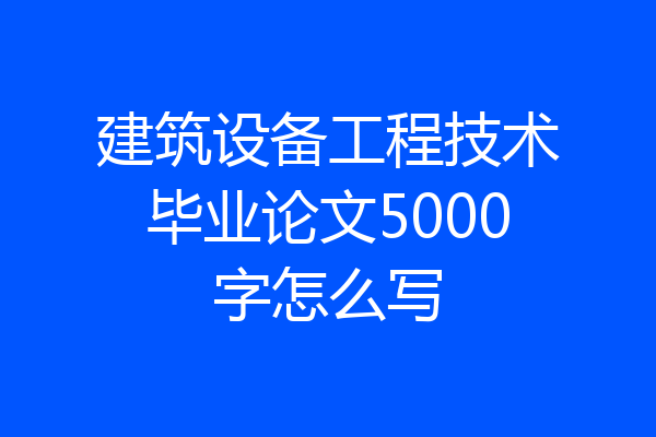 建筑设备工程技术毕业论文5000字怎么写