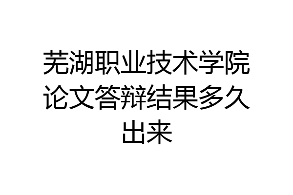 芜湖职业技术学院论文答辩结果多久出来