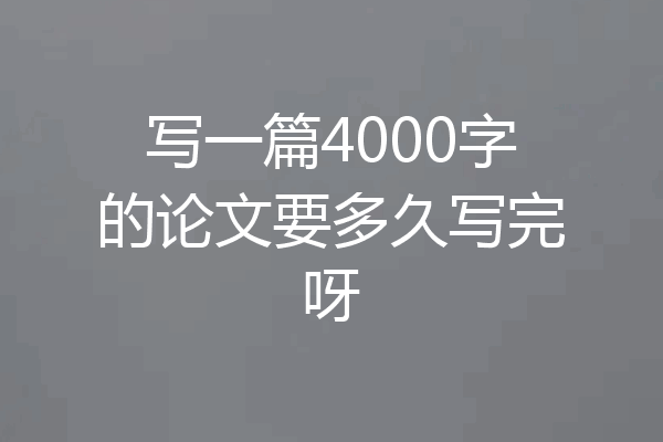 写一篇4000字的论文要多久写完呀