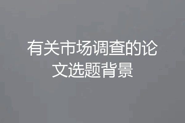 有关市场调查的论文选题背景
