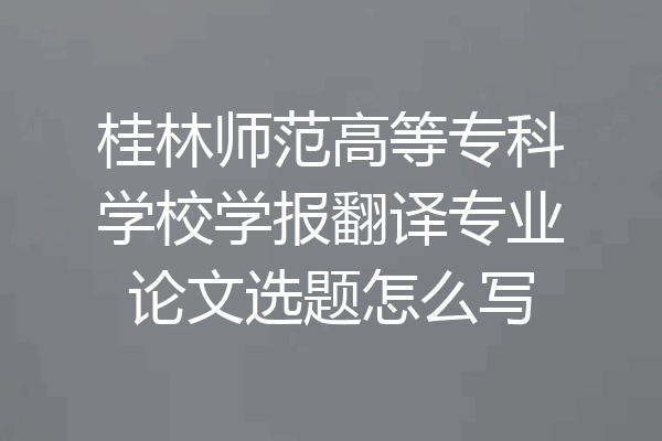 桂林师范高等专科学校学报翻译专业论文选题怎么写