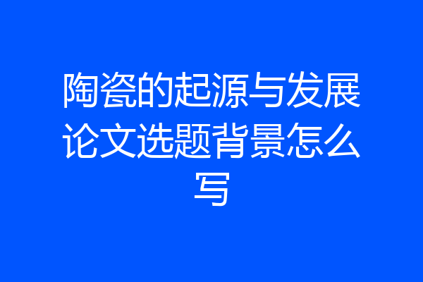 陶瓷的起源与发展论文选题背景怎么写