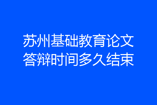 苏州基础教育论文答辩时间多久结束