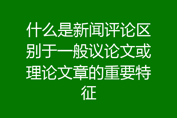 什么是新闻评论区别于一般议论文或理论文章的重要特征