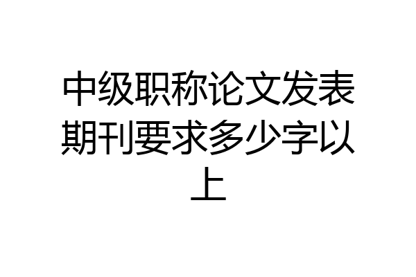 中级职称论文发表期刊要求多少字以上