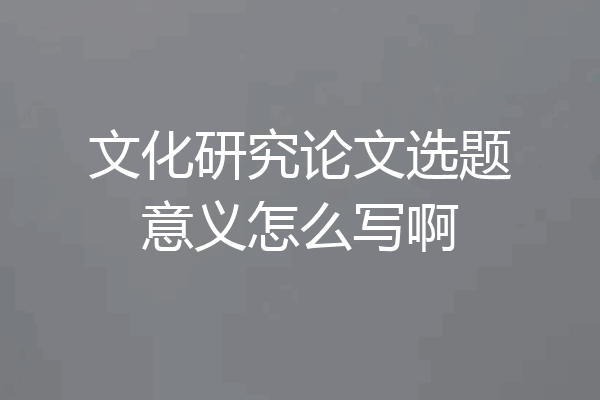 文化研究论文选题意义怎么写啊