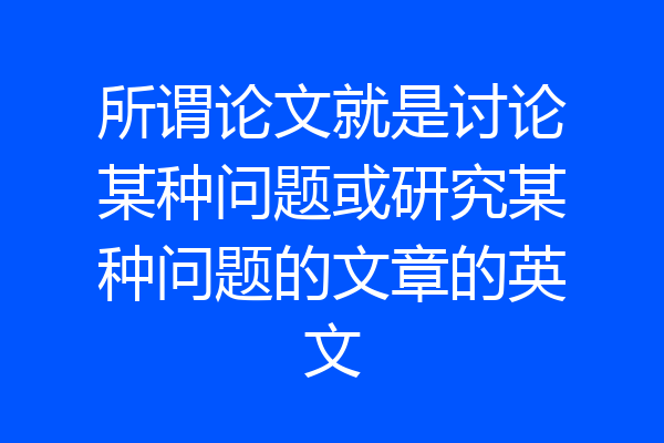 所谓论文就是讨论某种问题或研究某种问题的文章的英文