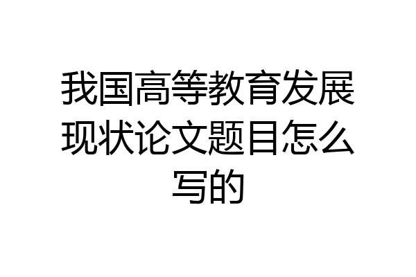 我国高等教育发展现状论文题目怎么写的