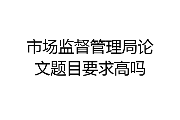 市场监督管理局论文题目要求高吗