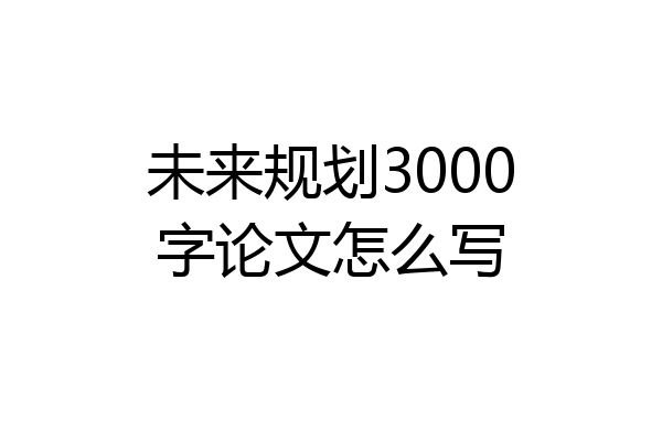 未来规划3000字论文怎么写
