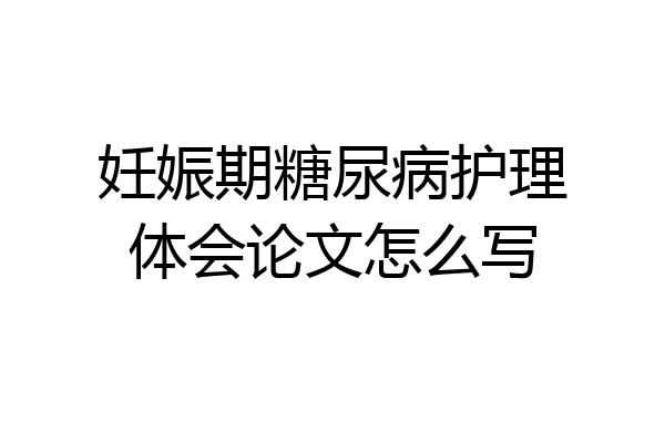 妊娠期糖尿病护理体会论文怎么写