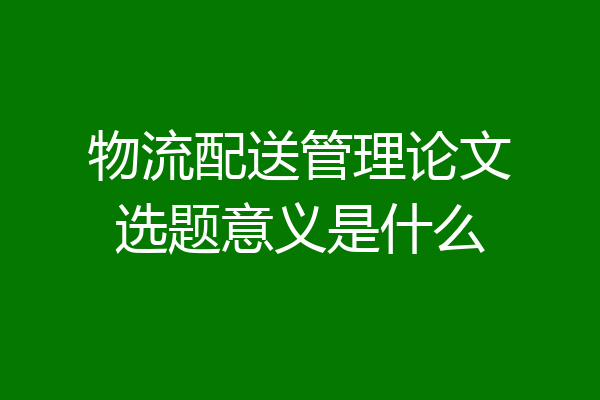 物流配送管理论文选题意义是什么
