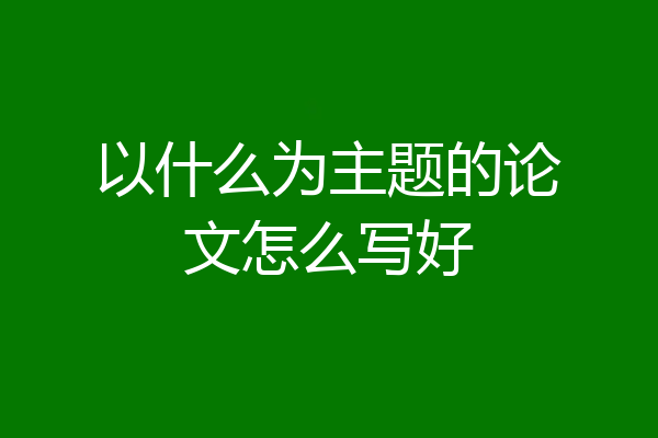 以什么为主题的论文怎么写好
