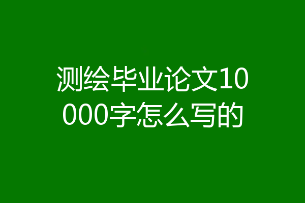 测绘毕业论文10000字怎么写的