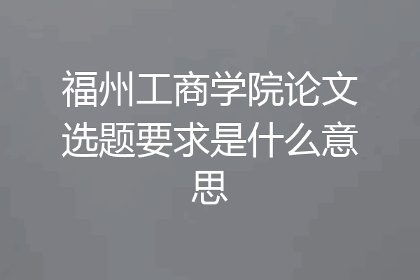 福州工商学院论文选题要求是什么意思