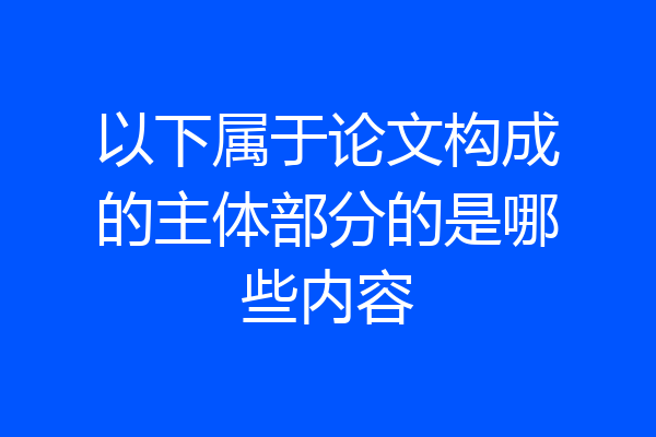 以下属于论文构成的主体部分的是哪些内容