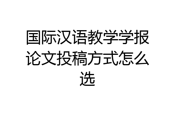 国际汉语教学学报论文投稿方式怎么选