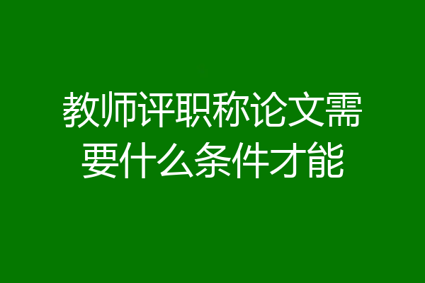 教师评职称论文需要什么条件才能