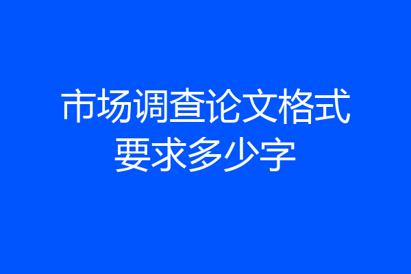 市场调查论文格式要求多少字