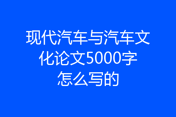 现代汽车与汽车文化论文5000字怎么写的