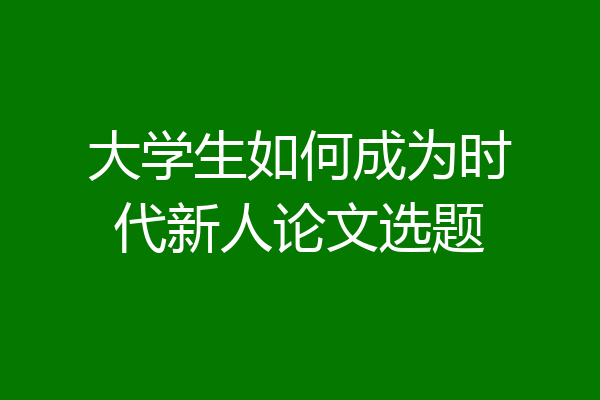 大学生如何成为时代新人论文选题