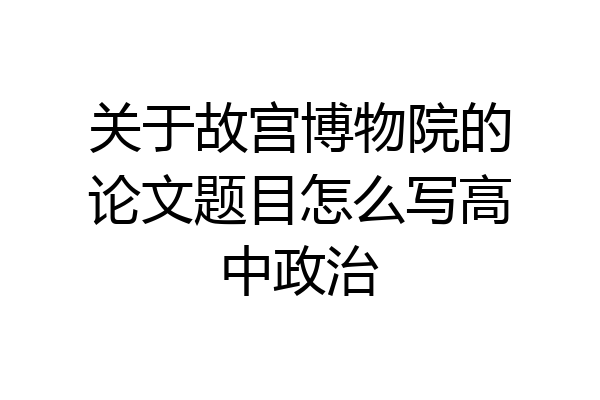 关于故宫博物院的论文题目怎么写高中政治