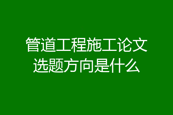 管道工程施工论文选题方向是什么