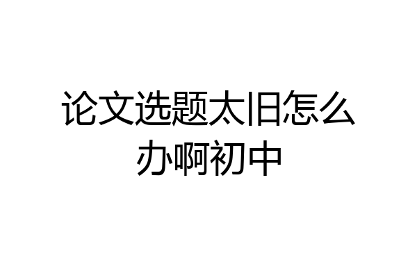 论文选题太旧怎么办啊初中
